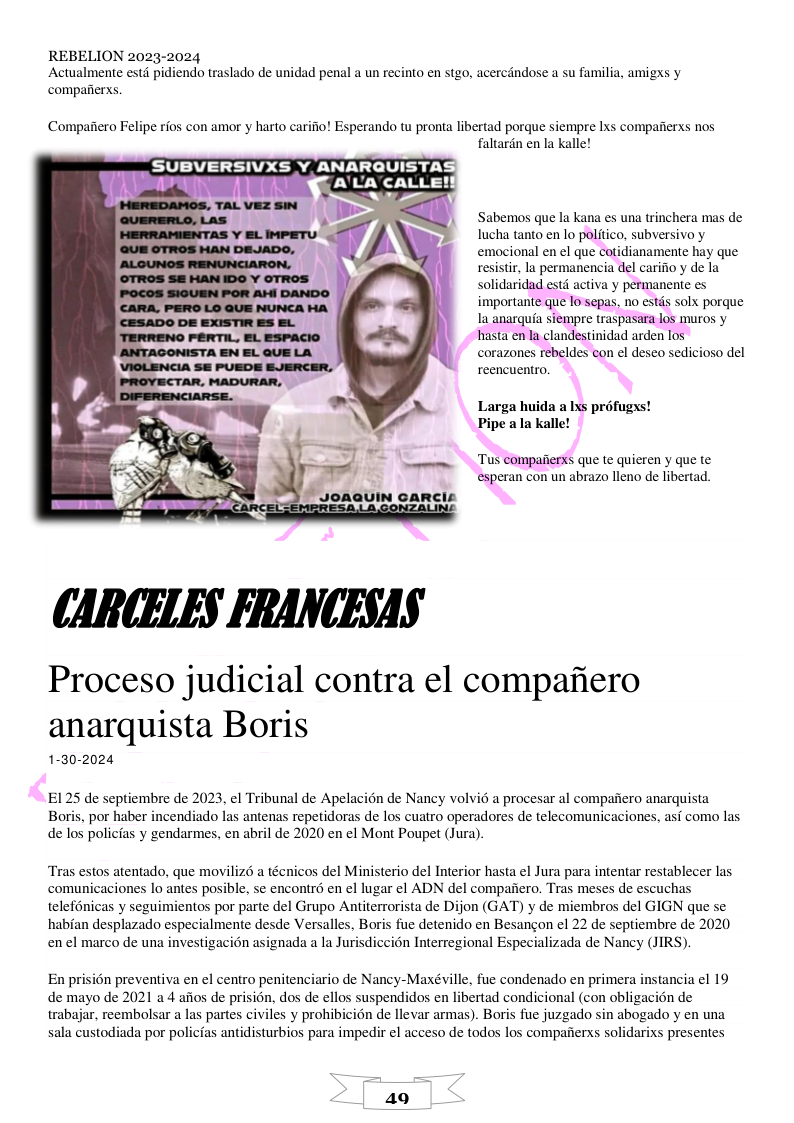 REBELION 2023-2024 Actualmente estd pidiendo traslado de unidad penal a un recinto en stgo, acercdndose a su familia, amigxs y compafierxs. Compaiiero Felipe rios con amor y harto carifio! Esperando tu pronta libertad porque siempre Ixs compaiterxs nos faltardn en la Kalle! SUBVERSIVXS Y ANARQUISTAS A’UACALLE! Sabemos que la kana es una trinchera mas de Iucha tanto en lo politico, subversivo y emocional en el que cotidianamente hay que resistir, la permanencia del carifio y de la solidaridad estd activa y permanente es importante que 10 sepas, no estds solx porque la anarquia siempre traspasara los muros y hasta en la clandestinidad arden los corazones rebeldes con el deseo sedicioso del reencuentro. Larga huida a Ixs profugxs! Pipe ala alle! ‘Tus compaiers que te quieren y que te esperan con un abrazo lleno de libertad. CAR(ELES FRANCESAS Proceso judicial contra el compafiero anarquista Boris 1-30-2024 E125 de septiembre de 2023, el Tribunal de Apelacion de Nancy volvid a procesar al compafiero anarquista Boris, por haber incendiado las antenas repetidoras de los cuatro operadores de telecomunicaciones, asi como las de los policias y gendarmes, en abril de 2020 en el Mont Poupet (Jura). Tras estos atentado, que moviliz6 a técnicos del Ministerio del Interior hasta el Jura para intentar restablecer las comunicaciones lo antes posible, se encontrd en el lugar el ADN del compafiero, Tras meses de escuchas telefnicas y seguimientos por parte del Grupo Antiterrorista de Dijon (GAT) y de miembros del GIGN que se habian desplazado especialmente desde Versalles, Boris fue detenido en Besangon el 22 de septiembre de 2020 en el marco de una investigacion asignada a la Jurisdiccién Interregional Especializada de Nancy (JIRS). En prisién preventiva en el centro penitenciario de Nancy-Maxéville, fue condenado en primera instancia el 19 de mayo de 2021 a 4 aiios de prision, dos de ellos suspendidos en libertad condicional (con obligacién de trabajar, reembolsar a las partes civiles y prohibicién de llevar armas). Boris fue juzgado sin abogado y en una sala custodiada por policias antidisturbios para impedir el acceso de todos los compafierxs solidarixs presentes